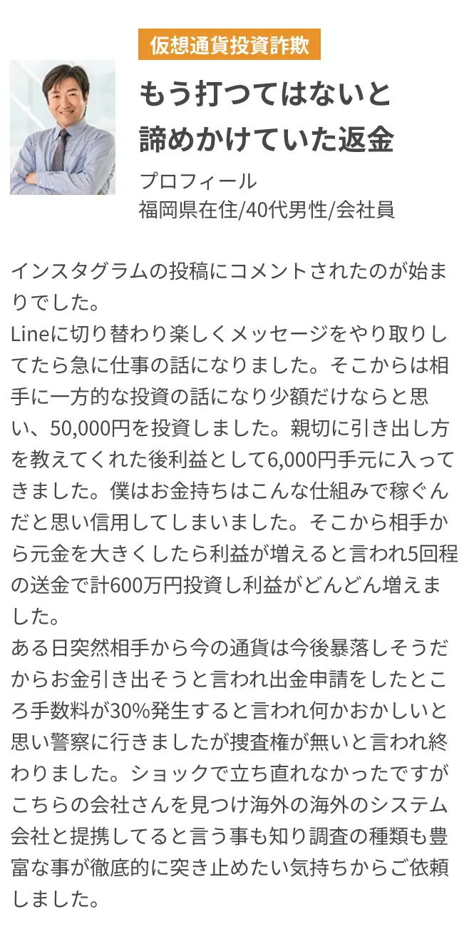 もう打つてはないと諦めかけていた返金 インスタグラムの投稿にコメントされたのが始まりでした。Lineに切り替わり楽しくメッセージをやり取りしてたら急に仕事の話になりました。そこからは相手に一方的な投資の話になり少額だけならと思い、50,000円を投資しました。親切に引き出し方を教えてくれた後利益として6,000円手元に入ってきました。僕はお金持ちはこんな仕組みで稼ぐんだと思い信用してしまいました。そこから相手から元金を大きくしたら利益が増えると言われ5回程の送金で計600万円投資し利益がどんどん増えました。ある日突然相手から今の通貨は今後暴落しそうだからお金引き出そうと言われ出金申請をしたところ手数料が30%発生すると言われ何かおかしいと思い警察に行きましたが捜査権が無いと言われ終わりました。ショックで立ち直れなかったですがこちらの会社さんを見つけ海外の海外のシステム会社と提携してると言う事も知り調査の種類も豊富な事が徹底的に突き止めたい気持ちからご依頼しました。